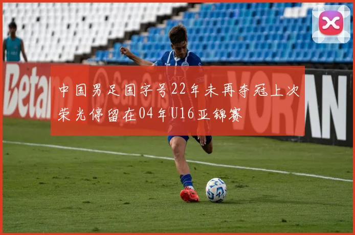 中国男足国字号22年未再夺冠上次荣光停留在04年U16亚锦赛