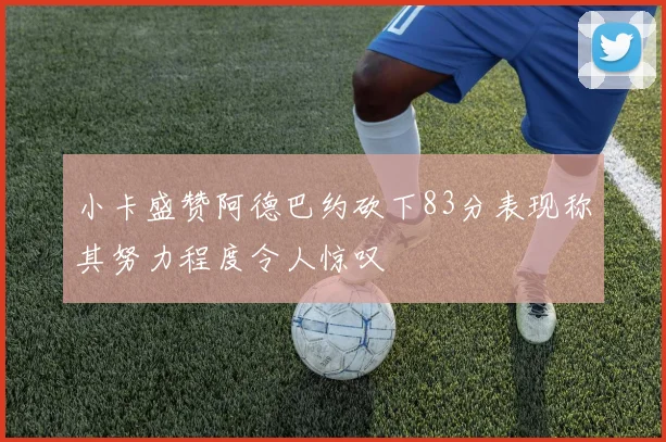 小卡盛赞阿德巴约砍下83分表现称其努力程度令人惊叹