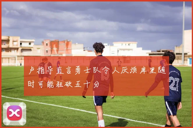 卢指导直言勇士队令人厌烦库里随时可能狂砍五十分