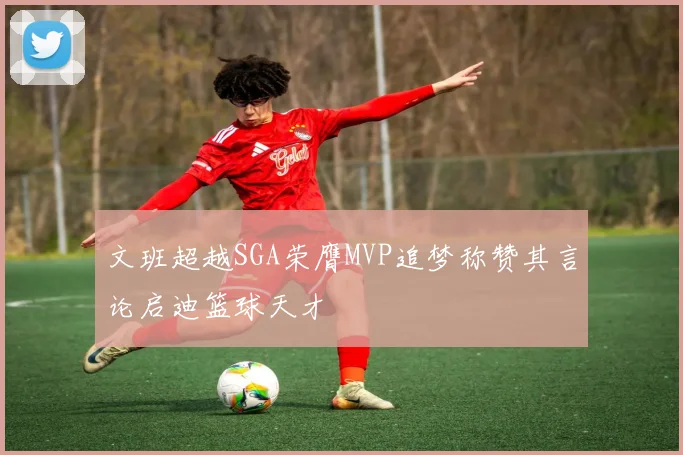 文班超越SGA荣膺MVP追梦称赞其言论启迪篮球天才