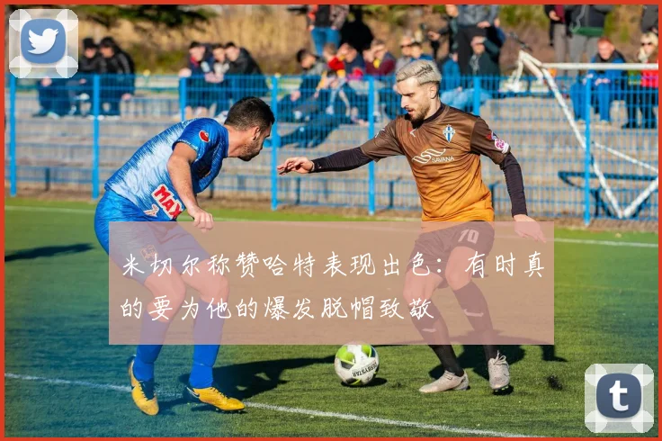 米切尔称赞哈特表现出色：有时真的要为他的爆发脱帽致敬