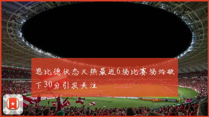 恩比德状态火热最近6场比赛场均砍下30分引发关注