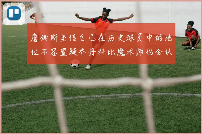 詹姆斯坚信自己在历史球员中的地位不容置疑乔丹科比魔术师也会认同