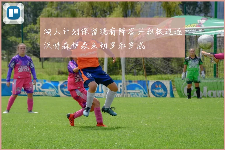 湖人计划保留现有阵容并积极追逐沃特森伊森米切罗和罗威