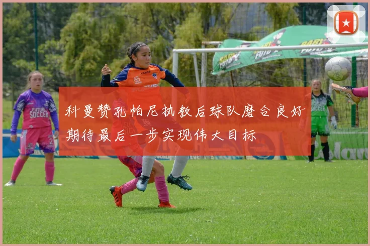 科曼赞孔帕尼执教后球队磨合良好期待最后一步实现伟大目标