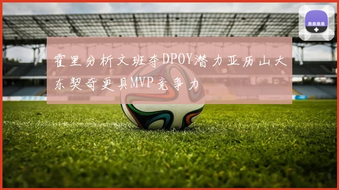 霍里分析文班夺DPOY潜力亚历山大东契奇更具MVP竞争力