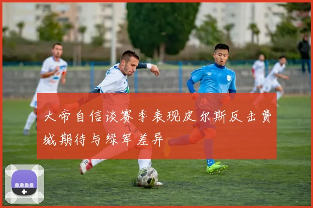 大帝自信谈赛季表现皮尔斯反击费城期待与绿军差异