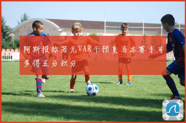 阿斯报称若无VAR干预皇马本赛季可多得五分积分