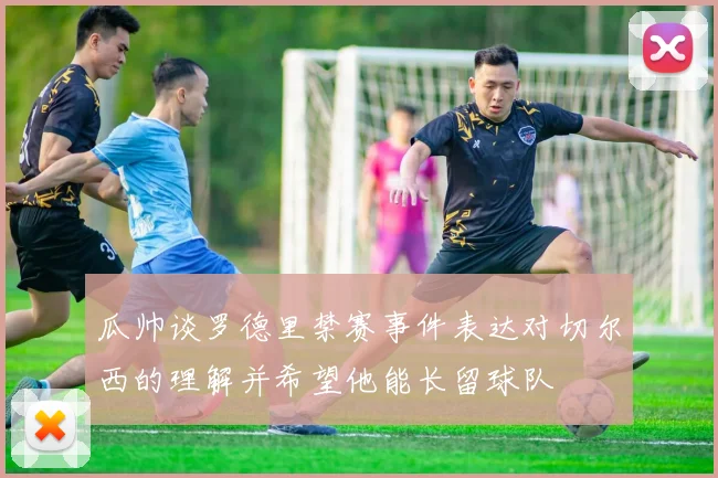 瓜帅谈罗德里禁赛事件表达对切尔西的理解并希望他能长留球队