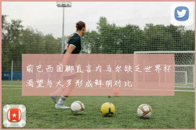 前巴西国脚直言内马尔缺乏世界杯渴望与大罗形成鲜明对比