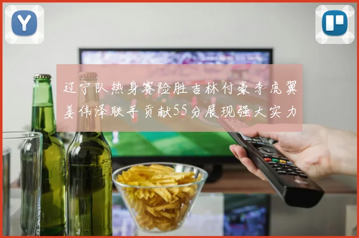 辽宁队热身赛险胜吉林付豪李虎翼姜伟泽联手贡献55分展现强大实力
