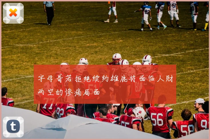 字母哥若拒绝续约雄鹿将面临人财两空的惨痛局面