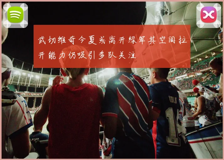 武切维奇今夏或离开绿军其空间拉开能力仍吸引多队关注