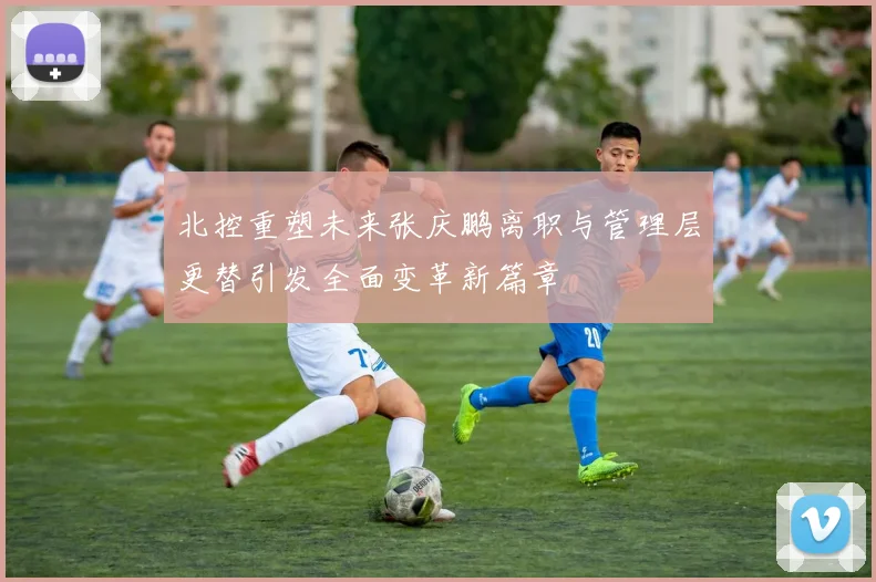 北控重塑未来张庆鹏离职与管理层更替引发全面变革新篇章