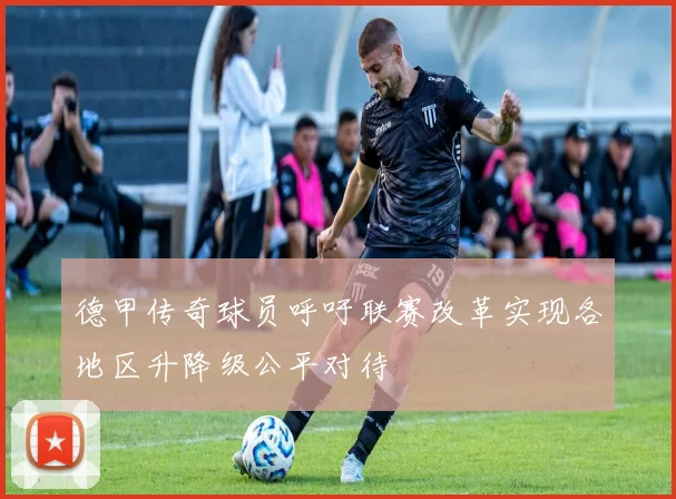 德甲传奇球员呼吁联赛改革实现各地区升降级公平对待