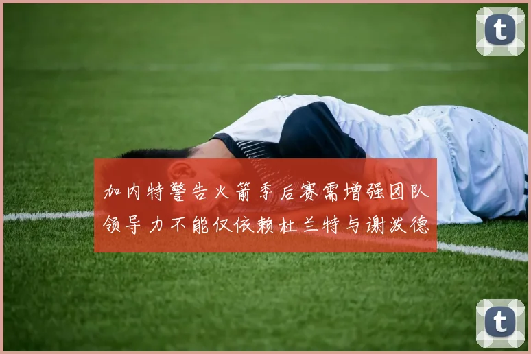 加内特警告火箭季后赛需增强团队领导力不能仅依赖杜兰特与谢泼德